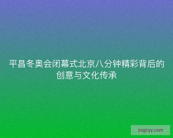 平昌冬奥会闭幕式北京八分钟精彩背后的创意与文化传承